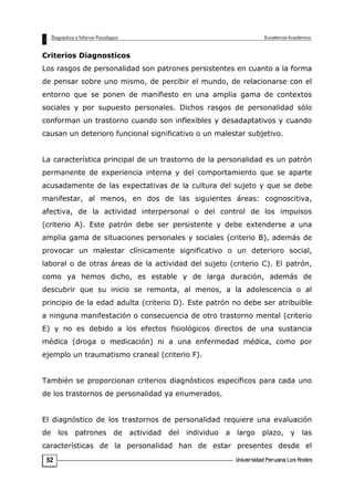 Criterios Diagnosticos
Los rasgos de personalidad son patrones persistentes en cuanto a la forma
de pensar sobre uno mismo, de percibir el mundo, de relacionarse con el
entorno que se ponen de manifiesto en una amplia gama de contextos
sociales y por supuesto personales. Dichos rasgos de personalidad sólo
conforman un trastorno cuando son inflexibles y desadaptativos y cuando
causan un deterioro funcional significativo o un malestar subjetivo.
La característica principal de un trastorno de la personalidad es un patrón
permanente de experiencia interna y del comportamiento que se aparte
acusadamente de las expectativas de la cultura del sujeto y que se debe
manifestar, al menos, en dos de las siguientes áreas: cognoscitiva,
afectiva, de la actividad interpersonal o del control de los impulsos
(criterio A). Este patrón debe ser persistente y debe extenderse a una
amplia gama de situaciones personales y sociales (criterio B), además de
provocar un malestar clínicamente significativo o un deterioro social,
laboral o de otras áreas de la actividad del sujeto (criterio C). El patrón,
como ya hemos dicho, es estable y de larga duración, además de
descubrir que su inicio se remonta, al menos, a la adolescencia o al
principio de la edad adulta (criterio D). Este patrón no debe ser atribuible
a ninguna manifestación o consecuencia de otro trastorno mental (criterio
E) y no es debido a los efectos fisiológicos directos de una sustancia
médica (droga o medicación) ni a una enfermedad médica, como por
ejemplo un traumatismo craneal (criterio F).
También se proporcionan criterios diagnósticos específicos para cada uno
de los trastornos de personalidad ya enumerados.
El diagnóstico de los trastornos de personalidad requiere una evaluación
de los patrones de actividad del individuo a largo plazo, y las
características de la personalidad han de estar presentes desde el
52
 