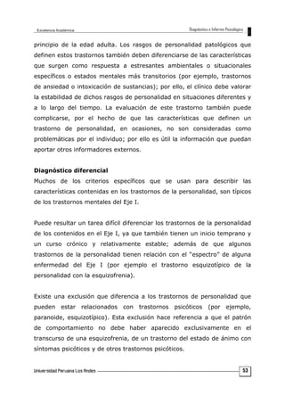 principio de la edad adulta. Los rasgos de personalidad patológicos que
definen estos trastornos también deben diferenciarse de las características
que surgen como respuesta a estresantes ambientales o situacionales
específicos o estados mentales más transitorios (por ejemplo, trastornos
de ansiedad o intoxicación de sustancias); por ello, el clínico debe valorar
la estabilidad de dichos rasgos de personalidad en situaciones diferentes y
a lo largo del tiempo. La evaluación de este trastorno también puede
complicarse, por el hecho de que las características que definen un
trastorno de personalidad, en ocasiones, no son consideradas como
problemáticas por el individuo; por ello es útil la información que puedan
aportar otros informadores externos.
Diagnóstico diferencial
Muchos de los criterios específicos que se usan para describir las
características contenidas en los trastornos de la personalidad, son típicos
de los trastornos mentales del Eje I.
Puede resultar un tarea difícil diferenciar los trastornos de la personalidad
de los contenidos en el Eje I, ya que también tienen un inicio temprano y
un curso crónico y relativamente estable; además de que algunos
trastornos de la personalidad tienen relación con el “espectro” de alguna
enfermedad del Eje I (por ejemplo el trastorno esquizotípico de la
personalidad con la esquizofrenia).
Existe una exclusión que diferencia a los trastornos de personalidad que
pueden estar relacionados con trastornos psicóticos (por ejemplo,
paranoide, esquizotípico). Esta exclusión hace referencia a que el patrón
de comportamiento no debe haber aparecido exclusivamente en el
transcurso de una esquizofrenia, de un trastorno del estado de ánimo con
síntomas psicóticos y de otros trastornos psicóticos.
53
 
