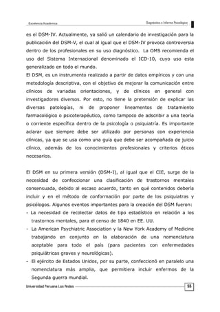 es el DSM-IV. Actualmente, ya salió un calendario de investigación para la
publicación del DSM-V, el cual al igual que el DSM-IV provoca controversia
dentro de los profesionales en su uso diagnóstico. La OMS recomienda el
uso del Sistema Internacional denominado el ICD-10, cuyo uso esta
generalizado en todo el mundo.
El DSM, es un instrumento realizado a partir de datos empíricos y con una
metodología descriptiva, con el objetivo de mejorar la comunicación entre
clínicos de variadas orientaciones, y de clínicos en general con
investigadores diversos. Por esto, no tiene la pretensión de explicar las
diversas patologías, ni de proponer lineamentos de tratamiento
farmacológico o psicoterapéutico, como tampoco de adscribir a una teoría
o corriente específica dentro de la psicología o psiquiatría. Es importante
aclarar que siempre debe ser utilizado por personas con experiencia
clínicas, ya que se usa como una guía que debe ser acompañada de juicio
clínico, además de los conocimientos profesionales y criterios éticos
necesarios.
El DSM en su primera versión (DSM-I), al igual que el CIE, surge de la
necesidad de confeccionar una clasificación de trastornos mentales
consensuada, debido al escaso acuerdo, tanto en qué contenidos debería
incluir y en el método de conformación por parte de los psiquiatras y
psicólogos. Algunos eventos importantes para la creación del DSM fueron:
- La necesidad de recolectar datos de tipo estadístico en relación a los
trastornos mentales, para el censo de 1840 en EE. UU.
- La American Psychiatric Association y la New York Academy of Medicine
trabajando en conjunto en la elaboración de una nomenclatura
aceptable para todo el país (para pacientes con enfermedades
psiquiátricas graves y neurológicas).
- El ejército de Estados Unidos, por su parte, confeccionó en paralelo una
nomenclatura más amplia, que permitiera incluir enfermos de la
Segunda guerra mundial.
55
 
