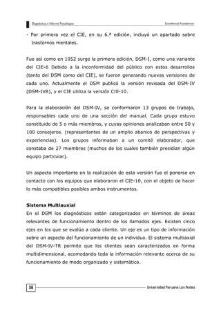 - Por primera vez el CIE, en su 6.ª edición, incluyó un apartado sobre
trastornos mentales.
Fue así como en 1952 surge la primera edición, DSM-I, como una variante
del CIE-6 Debido a la inconformidad del público con estos desarrollos
(tanto del DSM como del CIE), se fueron generando nuevas versiones de
cada uno. Actualmente el DSM publicó la versión revisada del DSM-IV
(DSM-IVR), y el CIE utiliza la versión CIE-10.
Para la elaboración del DSM-IV, se conformaron 13 grupos de trabajo,
responsables cada uno de una sección del manual. Cada grupo estuvo
constituido de 5 o más miembros, y cuyas opiniones analizaban entre 50 y
100 consejeros. (representantes de un amplio abanico de perspectivas y
experiencias). Los grupos informaban a un comité elaborador, que
constaba de 27 miembros (muchos de los cuales también presidían algún
equipo particular).
Un aspecto importante en la realización de esta versión fue el ponerse en
contacto con los equipos que elaboraron el CIE-10, con el objeto de hacer
lo más compatibles posibles ambos instrumentos.
Sistema Multiauxial
En el DSM los diagnósticos están categorizados en términos de áreas
relevantes de funcionamiento dentro de los llamados ejes. Existen cinco
ejes en los que se evalúa a cada cliente. Un eje es un tipo de información
sobre un aspecto del funcionamiento de un individuo. El sistema multiaxial
del DSM-IV-TR permite que los clientes sean caracterizados en forma
multidimensional, acomodando toda la información relevante acerca de su
funcionamiento de modo organizado y sistemático.
56
 