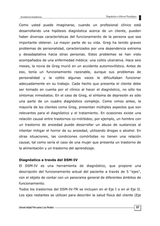 Como usted puede imaginarse, cuando un profesional clínico está
desarrollando una hipótesis diagnóstica acerca de un cliente, pueden
haber diversas características del funcionamiento de la persona que sea
importante obtener. La mayor parte de su vida. Greg ha tenido graves
problemas de personalidad, caracterizados por una dependencia extrema
y desadaptativa hacia otras personas. Estos problemas se han visto
acompañados de una enfermedad médica: una colitis ulcerativa. Hace seis
meses, la novia de Greg murió en un accidente automovilístico. Antes de
eso, tenía un funcionamiento razonable, aunque sus problemas de
personalidad y la colitis algunas veces le dificultaban funcionar
adecuadamente en su trabajo. Cada hecho que presenta el cliente debe
ser tomado en cuenta por el clínico al hacer el diagnóstico, no sólo los
síntomas inmediatos. En el caso de Greg, el síntoma de depresión es sólo
una parte de un cuadro diagnóstico complejo. Como vimos antes, la
mayoría de los clientes como Greg, presentan múltiples aspectos que son
relevantes para el diagnóstico y el tratamiento. En ocasiones existe una
relación causal entre trastornos co-mórbidos; por ejemplo, un hombre con
un trastorno de ansiedad puede desarrollar un abuso de sustancias al
intentar mitigar el horror de su ansiedad, utilizando drogas o alcohol. En
otras situaciones, las condiciones comórbidas no tienen una relación
causal, tal como sería el caso de una mujer que presenta un trastorno de
la alimentación y un trastorno del aprendizaje.
Diagnóstico a través del DSM-IV
El DSM-IV es una herramienta de diagnóstico, que propone una
descripción del funcionamiento actual del paciente a través de 5 "ejes",
con el objeto de contar con un panorama general de diferentes ámbitos de
funcionamiento.
Todos los trastornos del DSM-IV-TR se incluyen en el Eje I o en el Eje II.
Los ejes restantes se utilizan para describir la salud física del cliente (Eje
57
 