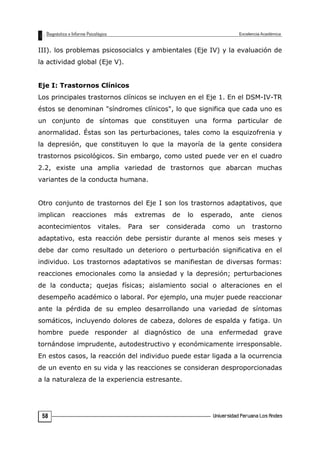 III). los problemas psicosocialcs y ambientales (Eje IV) y la evaluación de
la actividad global (Eje V).
Eje I: Trastornos Clínicos
Los principales trastornos clínicos se incluyen en el Eje 1. En el DSM-IV-TR
éstos se denominan "síndromes clínicos", lo que significa que cada uno es
un conjunto de síntomas que constituyen una forma particular de
anormalidad. Éstas son las perturbaciones, tales como la esquizofrenia y
la depresión, que constituyen lo que la mayoría de la gente considera
trastornos psicológicos. Sin embargo, como usted puede ver en el cuadro
2.2, existe una amplia variedad de trastornos que abarcan muchas
variantes de la conducta humana.
Otro conjunto de trastornos del Eje I son los trastornos adaptativos, que
implican reacciones más extremas de lo esperado, ante cienos
acontecimientos vitales. Para ser considerada como un trastorno
adaptativo, esta reacción debe persistir durante al menos seis meses y
debe dar como resultado un deterioro o perturbación significativa en el
individuo. Los trastornos adaptativos se manifiestan de diversas formas:
reacciones emocionales como la ansiedad y la depresión; perturbaciones
de la conducta; quejas físicas; aislamiento social o alteraciones en el
desempeño académico o laboral. Por ejemplo, una mujer puede reaccionar
ante la pérdida de su empleo desarrollando una variedad de síntomas
somáticos, incluyendo dolores de cabeza, dolores de espalda y fatiga. Un
hombre puede responder al diagnóstico de una enfermedad grave
tornándose imprudente, autodestructivo y económicamente irresponsable.
En estos casos, la reacción del individuo puede estar ligada a la ocurrencia
de un evento en su vida y las reacciones se consideran desproporcionadas
a la naturaleza de la experiencia estresante.
58
 