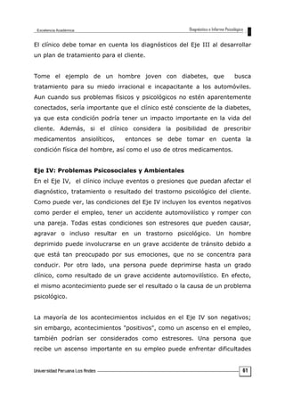 El clínico debe tomar en cuenta los diagnósticos del Eje III al desarrollar
un plan de tratamiento para el cliente.
Tome el ejemplo de un hombre joven con diabetes, que busca
tratamiento para su miedo irracional e incapacitante a los automóviles.
Aun cuando sus problemas físicos y psicológicos no estén aparentemente
conectados, sería importante que el clínico esté consciente de la diabetes,
ya que esta condición podría tener un impacto importante en la vida del
cliente. Además, si el clínico considera la posibilidad de prescribir
medicamentos ansiolíticos, entonces se debe tomar en cuenta la
condición física del hombre, así como el uso de otros medicamentos.
Eje IV: Problemas Psicosociales y Ambientales
En el Eje IV, el clínico incluye eventos o presiones que puedan afectar el
diagnóstico, tratamiento o resultado del trastorno psicológico del cliente.
Como puede ver, las condiciones del Eje IV incluyen los eventos negativos
como perder el empleo, tener un accidente automovilístico y romper con
una pareja. Todas estas condiciones son estresores que pueden causar,
agravar o incluso resultar en un trastorno psicológico. Un hombre
deprimido puede involucrarse en un grave accidente de tránsito debido a
que está tan preocupado por sus emociones, que no se concentra para
conducir. Por otro lado, una persona puede deprimirse hasta un grado
clínico, como resultado de un grave accidente automovilístico. En efecto,
el mismo acontecimiento puede ser el resultado o la causa de un problema
psicológico.
La mayoría de los acontecimientos incluidos en el Eje IV son negativos;
sin embargo, acontecimientos "positivos", como un ascenso en el empleo,
también podrían ser considerados como estresores. Una persona que
recibe un ascenso importante en su empleo puede enfrentar dificultades
61
 