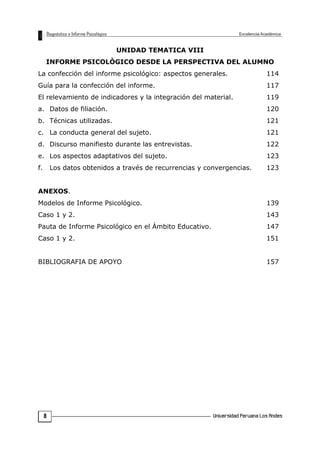 UNIDAD TEMATICA VIII
INFORME PSICOLÒGICO DESDE LA PERSPECTIVA DEL ALUMNO
La confección del informe psicológico: aspectos generales. 114
Guía para la confección del informe. 117
El relevamiento de indicadores y la integración del material. 119
a. Datos de filiación. 120
b. Técnicas utilizadas. 121
c. La conducta general del sujeto. 121
d. Discurso manifiesto durante las entrevistas. 122
e. Los aspectos adaptativos del sujeto. 123
f. Los datos obtenidos a través de recurrencias y convergencias. 123
ANEXOS.
Modelos de Informe Psicológico. 139
Caso 1 y 2. 143
Pauta de Informe Psicológico en el Ámbito Educativo. 147
Caso 1 y 2. 151
BIBLIOGRAFIA DE APOYO 157
8
 