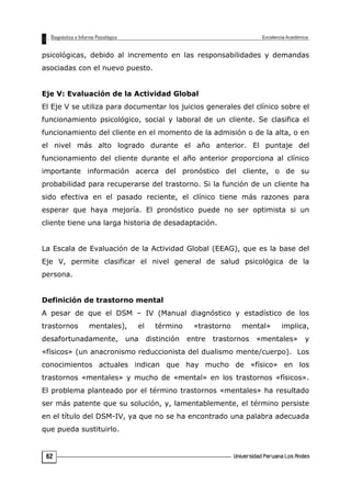 psicológicas, debido al incremento en las responsabilidades y demandas
asociadas con el nuevo puesto.
Eje V: Evaluación de la Actividad Global
El Eje V se utiliza para documentar los juicios generales del clínico sobre el
funcionamiento psicológico, social y laboral de un cliente. Se clasifica el
funcionamiento del cliente en el momento de la admisión o de la alta, o en
el nivel más alto logrado durante el año anterior. El puntaje del
funcionamiento del cliente durante el año anterior proporciona al clínico
importante información acerca del pronóstico del cliente, o de su
probabilidad para recuperarse del trastorno. Si la función de un cliente ha
sido efectiva en el pasado reciente, el clínico tiene más razones para
esperar que haya mejoría. El pronóstico puede no ser optimista si un
cliente tiene una larga historia de desadaptación.
La Escala de Evaluación de la Actividad Global (EEAG), que es la base del
Eje V, permite clasificar el nivel general de salud psicológica de la
persona.
Definición de trastorno mental
A pesar de que el DSM – IV (Manual diagnóstico y estadístico de los
trastornos mentales), el término «trastorno mental» implica,
desafortunadamente, una distinción entre trastornos «mentales» y
«físicos» (un anacronismo reduccionista del dualismo mente/cuerpo). Los
conocimientos actuales indican que hay mucho de «físico» en los
trastornos «mentales» y mucho de «mental» en los trastornos «físicos».
El problema planteado por el término trastornos «mentales» ha resultado
ser más patente que su solución, y, lamentablemente, el término persiste
en el título del DSM-IV, ya que no se ha encontrado una palabra adecuada
que pueda sustituirlo.
62
 