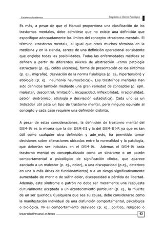 Es más, a pesar de que el Manual proporciona una clasificación de los
trastornos mentales, debe admitirse que no existe una definición que
especifique adecuadamente los límites del concepto «trastorno mental». El
término «trastorno mental», al igual que otros muchos términos en la
medicina y en la ciencia, carece de una definición operacional consistente
que englobe todas las posibilidades. Todas las enfermedades médicas se
definen a partir de diferentes niveles de abstracción -como patología
estructural (p. ej.. colitis ulcerosa), forma de presentación de los síntomas
(p. ej.. migraña), desviación de la norma fisiológica (p. ej.. hipertensión) y
etiología (p. ej.. neumonía neumocócica)-. Los trastornos mentales han
sido definidos también mediante una gran variedad de conceptos (p. ejm.
malestar, descontrol, limitación, incapacidad, inflexibilidad, irracionalidad,
patrón sindrómico. etiología y desviación estadística). Cada uno es un
Indicador útil pata un tipo de trastorno mental, pero ninguno equivale al
concepto y cada caso requiere una definición distinta.
A pesar de estas consideraciones, la definición de trastorno mental del
DSM-IV es la misma que la del DSM-III y la del DSM-III-R ya que es tan
útil como cualquier otra definición y ade_más, ha permitido tomar
decisiones sobre alteraciones ubicadas entre la normalidad y la patología,
que deberían ser incluidas en el DSM-IV. Ademas el DSM-IV cada
trastorno mental es conceptualizado como un síndrome o un patrón
comportamental o psicológico de significación clínica, que aparece
asociado a un malestar (p. ej., dolor), a una discapacidad (p.ej., deterioro
en una o más áreas de funcionamiento) o a un riesgo significativamente
aumentado de morir o de sufrir dolor, discapacidad o pérdida de libertad.
Además, este síndrome o patrón no debe ser meramente una respuesta
culturalmente aceptada a un acontecimiento particular (p. ej., la muerte
de un ser querido). Cualquiera que sea su causa, debe considerarse como
la manifestación individual de una disfunción comportamental, psicológica
o biológica. Ni el comportamiento desviado (p. ej., político, religioso o
63
 