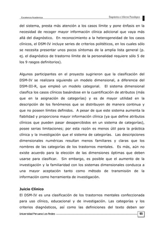 del sistema, presta más atención a los casos límite y pone énfasis en la
necesidad de recoger mayor información clínica adicional que vaya más
allá del diagnóstico. En reconocimiento a la heterogeneidad de los casos
clínicos, el DSM-IV incluye series de criterios politéticos, en los cuales sólo
se necesita presentar unos pocos síntomas de la amplia lista general (p.
ej. el diagnóstico de trastorno límite de la personalidad requiere sólo 5 de
los 9 rasgos definitorios).
Algunos participantes en el proyecto sugirieron que la clasificación del
DSM-IV se realizara siguiendo un modelo dimensional, a diferencia del
DSM-III-R, que empleó un modelo categorial. El sistema dimensional
clasifica los casos clínicos basándose en la cuantificación de atributos (más
que en la asignación de categorías) y es de mayor utilidad en la
descripción de los fenómenos que se distribuyen de manera continua y
que no poseen límites definidos. A pesar de que este sistema aumenta la
fiabilidad y proporciona mayor información clínica (ya que define atributos
clínicos que pueden pasar desapercibidos en un sistema de categorías),
posee serias limitaciones; por esta razón es menos útil para la práctica
clínica y la investigación que el sistema de categorías. Las descripciones
dimensionales numéricas resultan menos familiares y claras que los
nombres de las categorías de los trastornos mentales. Es más, aún no
existe acuerdo para la elección de las dimensiones óptimas que deben
usarse para clasificar. Sin embargo, es posible que el aumento de la
investigación y la familiaridad con los sistemas dimensionales conduzca a
una mayor aceptación tanto como método de transmisión de la
información como herramienta de investigación.
Juicio Clínico
El DSM-IV es una clasificación de los trastornos mentales confeccionada
para uso clínico, educacional y de investigación. Las categorías y los
criterios diagnósticos, así como las definiciones del texto deben ser
65
 