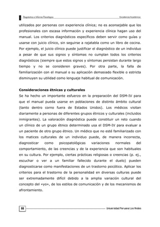 utilizados por personas con experiencia clínica; no es aconsejable que los
profesionales con escasa información y experiencia clínica hagan uso del
manual. Los criterios diagnósticos específicos deben servir como guías y
usarse con juicio clínico, sin seguirse a rajatabla como un libro de cocina.
Por ejemplo, el juicio clínico puede justificar el diagnóstico de un individuo
a pesar de que sus signos y síntomas no cumplan todos los criterios
diagnósticos (siempre que estos signos y síntomas persistan durante largo
tiempo y no se consideren graves). Por otra parte, la falla de
familiarización con el manual o su aplicación demasiado flexible o estricta
disminuyen su utilidad como lenguaje habitual de comunicación.
Consideraciones étnicas y culturales
Se ha hecho un importante esfuerzo en la preparación del DSM-IV para
que el manual pueda usarse en poblaciones de distinto ámbito cultural
(tanto dentro corno fuera de Estados Unidos). Los médicos visitan
diariamente a personas de diferentes grupos étnicos y culturales (incluidos
inmigrantes). La valoración diagnóstica puede constituir un reto cuando
un clínico de un grupo étnico determinado usa el DSM-IV para evaluar a
un paciente de otro grupo étnico. Un médico que no esté familiarizado con
los matices culturales de un individuo puede, de manera incorrecta,
diagnosticar como psicopatológicas variaciones normales del
comportamiento, de las creencias y de la experiencia que son habituales
en su cultura. Por ejemplo, ciertas prácticas religiosas o creencias (p. ej.,
escuchar o ver a un familiar fallecido durante el duelo) pueden
diagnosticarse como manifestaciones de un trastorno psicótico. Aplicar los
criterios para el trastorno de la personalidad en diversas culturas puede
ser extremadamente difícil debido a la amplia variación cultural del
concepto del «yo», de los estilos de comunicación y de los mecanismos de
afrontamiento.
66
 