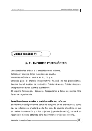 6. EL INFORME PSICOLÓGICO
Consideraciones previas a la elaboración del informe.
Selección y análisis de los materiales de prueba.
Niveles de inferencia: Nivel I, II, III, IV, y V.
Criterios para el análisis interpretativo: Análisis de las producciones.
Análisis formal. Análisis de contenido: Cotejo intratests. Cotejo intertests.
Integración de datos cuanti y cualitativos.
El Informe Psicológico. Concepto. Precauciones a tener en cuenta. Una
forma de organización.
Consideraciones previas a la elaboración del informe
El informe psicológico forma parte del conjunto de la evaluación y, como
tal, su redacción se ajustará a ella. Por eso, de acuerdo al ámbito en que
se realiza la evaluación y a los objetivos (tipo de demanda), se hará un
recorte del material obtenido para determinar sobre qué se informa.
69
 