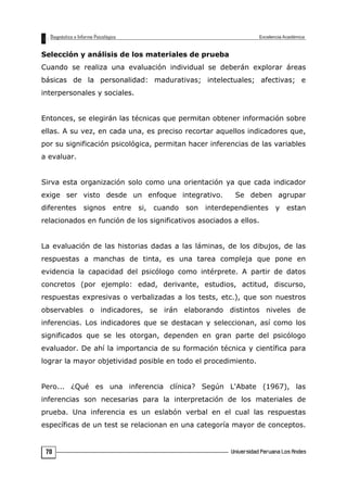 Selección y análisis de los materiales de prueba
Cuando se realiza una evaluación individual se deberán explorar áreas
básicas de la personalidad: madurativas; intelectuales; afectivas; e
interpersonales y sociales.
Entonces, se elegirán las técnicas que permitan obtener información sobre
ellas. A su vez, en cada una, es preciso recortar aquellos indicadores que,
por su significación psicológica, permitan hacer inferencias de las variables
a evaluar.
Sirva esta organización solo como una orientación ya que cada indicador
exige ser visto desde un enfoque integrativo. Se deben agrupar
diferentes signos entre si, cuando son interdependientes y estan
relacionados en función de los significativos asociados a ellos.
La evaluación de las historias dadas a las láminas, de los dibujos, de las
respuestas a manchas de tinta, es una tarea compleja que pone en
evidencia la capacidad del psicólogo como intérprete. A partir de datos
concretos (por ejemplo: edad, derivante, estudios, actitud, discurso,
respuestas expresivas o verbalizadas a los tests, etc.), que son nuestros
observables o indicadores, se irán elaborando distintos niveles de
inferencias. Los indicadores que se destacan y seleccionan, así como los
significados que se les otorgan, dependen en gran parte del psicólogo
evaluador. De ahí la importancia de su formación técnica y científica para
lograr la mayor objetividad posible en todo el procedimiento.
Pero... ¿Qué es una inferencia clínica? Según L'Abate (1967), las
inferencias son necesarias para la interpretación de los materiales de
prueba. Una inferencia es un eslabón verbal en el cual las respuestas
específicas de un test se relacionan en una categoría mayor de conceptos.
70
 
