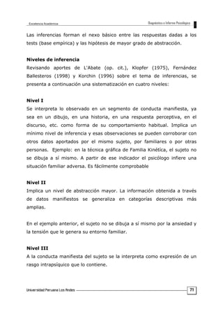 Las inferencias forman el nexo básico entre las respuestas dadas a los
tests (base empírica) y las hipótesis de mayor grado de abstracción.
Niveles de inferencia
Revisando aportes de L'Abate (op. cit.), Klopfer (1975), Fernández
Ballesteros (1998) y Korchin (1996) sobre el tema de inferencias, se
presenta a continuación una sistematización en cuatro niveles:
Nivel I
Se interpreta lo observado en un segmento de conducta manifiesta, ya
sea en un dibujo, en una historia, en una respuesta perceptiva, en el
discurso, etc. como forma de su comportamiento habitual. Implica un
mínimo nivel de inferencia y esas observaciones se pueden corroborar con
otros datos aportados por el mismo sujeto, por familiares o por otras
personas. Ejemplo: en la técnica gráfica de Familia Kinétíca, el sujeto no
se dibuja a sí mismo. A partir de ese indicador el psicólogo infiere una
situación familiar adversa. Es fácilmente comprobable
Nivel II
Implica un nivel de abstracción mayor. La información obtenida a través
de datos manifiestos se generaliza en categorías descriptivas más
amplias.
En el ejemplo anterior, el sujeto no se dibuja a sí mismo por la ansiedad y
la tensión que le genera su entorno familiar.
Nivel III
A la conducta manifiesta del sujeto se la interpreta como expresión de un
rasgo intrapsíquico que lo contiene.
71
 