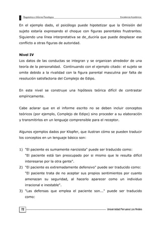 En el ejemplo dado, el psicólogo puede hipotetizar que la Omisión del
sujeto estaría expresando el choque con figuras parentales frustrantes.
Siguiendo una línea interpretativa se de_duciría que puede desplazar ese
conflicto a otras figuras de autoridad.
Nivel IV
Los datos de las conductas se integran y se organizan alrededor de una
teoría de la personalidad. Continuando con el ejemplo citado: el sujeto se
omite debido a la rivalidad con la figura parental masculina por falta de
resolución satisfactoria del Complejo de Edipo.
En este nivel se construye una hipótesis teórica difícil de contrastar
empíricamente.
Cabe aclarar que en el informe escrito no se deben incluir conceptos
teóricos (por ejemplo, Complejo de Edipo) sino proceder a su elaboración
y transmitirlos en un lenguaje comprensible para el receptor.
Algunos ejemplos dados por Klopfer, que ilustran cómo se pueden traducir
los conceptos en un lenguaje básico son:
1) "El paciente es sumamente narcisista" puede ser traducido como:
"El paciente está tan preocupado por si mismo que le resulta difícil
interesarse por la otra gente".
2) "El paciente es extremadamente defensivo" puede ser traducido como:
"El paciente trata de no aceptar sus propios sentimientos por cuanto
amenazan su seguridad, al hacerlo aparecer como un individuo
irracional e inestable".
3) "Las defensas que emplea el paciente son..." puede ser traducido
como:
72
 