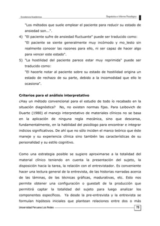 "Los métodos que suele emplear el paciente para reducir su estado de
ansiedad son...".
4) "El paciente sufre de ansiedad fluctuante" puede ser traducido como:
"El paciente se siente generalmente muy incómodo y mo_lesto sin
realmente conocer las razones para ello, ni ser capaz de hacer algo
para vencer este estado".
5) "La hostilidad del paciente parece estar muy reprimida" puede ser
traducido como:
"El hacerle notar al paciente sobre su estado de hostilidad origina un
estado de rechazo de su parte, debido a la incomodidad que ello le
ocasiona".
Criterios para el análisis interpretativo
¿Hay un método convencional para el estudio de todo ío recabado en la
situación diagnóstica? No, no existen normas fijas. Para Leibovich de
Duarte (1980) el manejo interpretativo de materiales clínicos no se basa
en la aplicación de ninguna regla mecánica, sino que descansa,
fundamentalmente, en la habilidad del psicólogo para encontrar e integrar
indicios significativos. De ahí que no sólo inciden el marco teórico que éste
maneje y su experiencia clínica sino también las características de su
personalidad y su estilo cognitivo.
Como una estrategia posible se sugiere aproximarse a la totalidad del
material clínico teniendo en cuenta la presentación del sujeto, la
disposición hacia la tarea, la relación con el entrevistador. Es conveniente
hacer una lectura general de la entrevista, de las historias narradas acerca
de las láminas, de las técnicas gráficas, madurativas, etc. Esto nos
permite obtener una configuración o guestalt de la producción que
permitirá captar la totalidad del sujeto para luego analizar los
componentes específicos. Ya desde la pre-entrevista y la entrevista se
formulan hipótesis iniciales que plantean relaciones entre dos o más
73
 