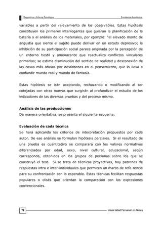variables a partir del relevamiento de los observables. Estas hipótesis
constituyen los primeros interrogantes que guiarán la planificación de la
batería y el análisis de los materiales, por ejemplo: “el elevado monto de
angustia que siente el sujeto puede derivar en un estado depresivo; la
inhibición de su participación social parece originada por la percepción de
un entorno hostil y amenazante que reactualiza conflictos vinculares
primarios; se estima disminución del sentido de realidad y desconexión de
las cosas más obvias por desórdenes en el pensamiento, que lo lleva a
confundir mundo real y mundo de fantasía.
Estas hipótesis se irán aceptando, rechazando o modificando al ser
cotejadas con otras nuevas que surgirán al profundizar el estudio de los
indicadores de las diversas pruebas y del proceso mismo.
Análisis de las producciones
De manera orientativa, se presenta el siguiente esquema:
Evaluación de cada técnica
Se hará aplicando los criterios de interpretación propuestos por cada
autor. De ese análisis se formulan hipótesis parciales. Si el resultado de
una prueba es cuantitativo se comparará con los valores normativos
diferenciados por edad, sexo, nivel cultural, educacional, según
corresponda, obtenidos en los grupos de personas sobre los que se
construyó el test. Si se trata de técnicas proyectivas, hay patrones de
respuestas intra e inter-individuales que permiten un marco de refe-rencia
para su confrontación con lo esperable. Estas técnicas fccilitan respuestas
populares o clisés que orientan la comparación con las expresiones
convencionales.
74
 