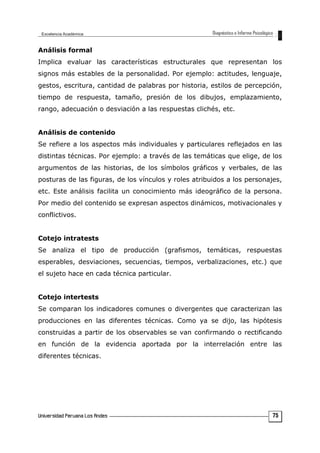 Análisis formal
Implica evaluar las características estructurales que representan los
signos más estables de la personalidad. Por ejemplo: actitudes, lenguaje,
gestos, escritura, cantidad de palabras por historia, estilos de percepción,
tiempo de respuesta, tamaño, presión de los dibujos, emplazamiento,
rango, adecuación o desviación a las respuestas clichés, etc.
Análisis de contenido
Se refiere a los aspectos más individuales y particulares reflejados en las
distintas técnicas. Por ejemplo: a través de las temáticas que elige, de los
argumentos de las historias, de los símbolos gráficos y verbales, de las
posturas de las figuras, de los vínculos y roles atribuidos a los personajes,
etc. Este análisis facilita un conocimiento más ideográfico de la persona.
Por medio del contenido se expresan aspectos dinámicos, motivacionales y
conflictivos.
Cotejo intratests
Se analiza el tipo de producción (grafismos, temáticas, respuestas
esperables, desviaciones, secuencias, tiempos, verbalizaciones, etc.) que
el sujeto hace en cada técnica particular.
Cotejo intertests
Se comparan los indicadores comunes o divergentes que caracterizan las
producciones en las diferentes técnicas. Como ya se dijo, las hipótesis
construidas a partir de los observables se van confirmando o rectificando
en función de la evidencia aportada por la interrelación entre las
diferentes técnicas.
75
 