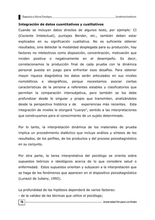 Integración de datos cuantitativos y cualitativos
Cuando se incluyan datos directos de algunos tests, por ejemplo: CI
(Cociente Intelectual), puntajes Bender, etc., también deben estar
explicados en su significación cualitativa. No es suficiente obtener
resultados, sino detectar la modalidad desplegada para su producción, hay
factores no intelectivos como disposición, concentración, motivación que
inciden positiva o negativamente en el desempeño. Es decir,
correlacionamos la producción final de cada prueba con la dinámica
personal puesta en juego para enfrentar esos desafíos. Para obtener
mayor riqueza diagnóstica los datos serán articulados en sus niveles
nomotéticos e ideográficos, porque necesitamos asociar ciertas
características de la persona a referentes estables y clasificatorios que
permitan la comparación intersubjetiva, pero también se los debe
profundizar desde lo singular y propio que transmiten, analizándolos
desde la perspectiva histórica y de experiencias más recientes. Esta
integración de niveles le otorgará "cuerpo", sentido a las interpretaciones
que construyamos para el conocimiento de un sujeto determinado.
Por lo tanto, la interpretación dinámica de los materiales de prueba
implica un procedimiento dialéctico que incluye análisis y síntesis de los
resultados, de los perfiles, de los productos y del proceso psicodiagnóstico
en su conjunto.
Por otra parte, la tarea interpretativa del psicólogo se orienta sobre
supuestos teóricos e ideológicos acerca de lo que considere salud o
enfermedad. Estos supuestos orientan y subyacen a la interpretación que
se haga de los fenómenos que aparecen en el dispositivo psicodiagnóstico
(Lunazzi de Jubany, 1992).
La profundidad de las hipótesis dependerá de varios factores:
- de la validez de las técnicas que utilice el psicólogo;
76
 