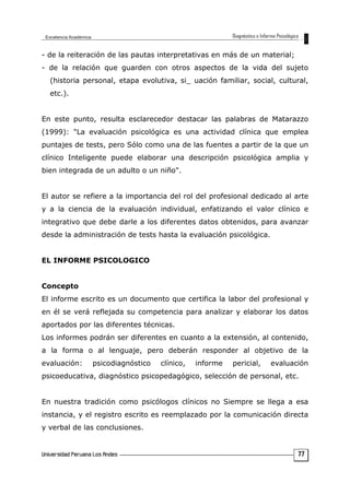 - de la reiteración de las pautas interpretativas en más de un material;
- de la relación que guarden con otros aspectos de la vida del sujeto
(historia personal, etapa evolutiva, si_ uación familiar, social, cultural,
etc.).
En este punto, resulta esclarecedor destacar las palabras de Matarazzo
(1999): "La evaluación psicológica es una actividad clínica que emplea
puntajes de tests, pero Sólo como una de las fuentes a partir de la que un
clínico Inteligente puede elaborar una descripción psicológica amplia y
bien integrada de un adulto o un niño".
El autor se refiere a la importancia del rol del profesional dedicado al arte
y a la ciencia de la evaluación individual, enfatizando el valor clínico e
integrativo que debe darle a los diferentes datos obtenidos, para avanzar
desde la administración de tests hasta la evaluación psicológica.
EL INFORME PSICOLOGICO
Concepto
El informe escrito es un documento que certifica la labor del profesional y
en él se verá reflejada su competencia para analizar y elaborar los datos
aportados por las diferentes técnicas.
Los informes podrán ser diferentes en cuanto a la extensión, al contenido,
a la forma o al lenguaje, pero deberán responder al objetivo de la
evaluación: psicodiagnóstico clínico, informe pericial, evaluación
psicoeducativa, diagnóstico psicopedagógico, selección de personal, etc.
En nuestra tradición como psicólogos clínicos no Siempre se llega a esa
instancia, y el registro escrito es reemplazado por la comunicación directa
y verbal de las conclusiones.
77
 