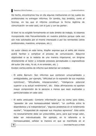 De hecho, encontramos hoy en día algunas instituciones en las cuales los
profesionales no entregan informes. En cambio, hay ámbitos, como el
forense, en los que el informe constituye la forma legítima de
comunicación -en este caso, con el juez y con las partes-.
Si bien no es exigible formalmente en todo ámbito de trabajo, lo estamos
incorporando más frecuentemente en nuestra práctica porque cada vez
son más solicitados por el mismo interesado o por los remitentes (otros
profesionales, maestros, empresas, etc.).
Un autor clásico en este tema, Klopfer expresa que el estilo del mismo
podrá facilitar o complicar el proceso de comunicación. Adquirirá
objetividad si se lo redacta de una manera impersonal, sin dirigirse
directamente al lector y evitando procesos perceptuales o cognoscitivos
del autor (He visto, Yo sé, A mi entender, etc. )
Existen ciertos estilos de informe que deberían ser evitados:
- El estilo Barnum: Son informes que contienen universalidades y
ambigüedades, por ejemplo, "dificultad en la expresión de sus impulsos
instintivos", "dificultades interpersonales", "inteligencia potencial
superior a su actual rendimiento", etc. Estas afirmaciones no aportan
mayor comprensión de la persona a menos que sean explicadas y
particularizadas en cada caso.
- El estilo anticuado: Contiene información que es cierta para todos,
"poseedor de una homosexualidad latente", "un conflicto entre la
dependencia y la independencia", "algunos problemas en el rendimiento
escolar", "incapacidad de expresar sus impulsos agresivos". Este estilo
no necesariamente debe ser prescindible, pero, para que tenga valor,
debe ser individualizado. Por ejemplo, en lo referente a la
homosexualidad, señalar la manera en que se manifiesta en el
78
 