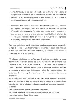 comportamiento, si es para el sujeto un problema interpersonal o
intrapersonal. Problemas en el rendimiento escolar: en qué áreas se
presenta, si las causas responden a dificultades de comprensión, a
factores emocionales, a la dinámica social, etc.
- El informe de la Avenida Madison: Estilo utilizado desafortunadamente
por algunos psicólogos como una forma de resolver sus propias
dificultades interpersonales. Se utilita para quedar bien y conquistar el
favor de otro profesional o para expresar hostilidad hacia alguien. Se
pueden utilizar los datos de las pruebas para descubrir ciertos signos de
la persona y pasar por alto otros datos importantes.
Esta clase de informe puede basarse en una forma negativa de motivación
y el psicólogo puede usarlo para negar la presencia de algún trastorno que
el derivante tiene como hipótesis. Entonces, su informe puede constituir
un erróneo esfuerzo por refutarla.
"El informe psicológico que señala que el paciente en estudio no posee
determinada condición carece de toda importancia. El problema que
concierne a los pacientes se refiere a lo que tiene y no a lo que no
tiene..." (Klopfer). Es decir, el lector querrá ideas que describan cómo es
la persona y contar con información sobre las características más
evidentes. En general, las oraciones deben elaborarse de manera
afirmativa.
Sin embargo (no para complacer o para expresarle hostilidad a alguien),
suele ser instructivo que se excluya alguna categoría o característica
especial, para dar una imagen más contundente de la persona evaluada.
Ejemplos:
- no demuestra una identidad femenina consistente,
- no puede esperarse que asuma la responsabilidad por sí mismo,
- no puede seriar más de 4 elementos.
79
 