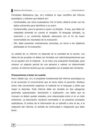 Fernández Ballesteros (op. cit.) enfatiza el rigor científico del informe
psicológico y sostiene que deberá ser:
. Contrastable, por otros evaluadores. Por lo tanto, deberá contar con los
datos suficientes para identificar a su autor.
. Comprensible, para la persona a quien va dirigido. O sea, que debe ser
redactado teniendo en cuenta al receptor. El lenguaje utilizado, su
extensión y su contenido deberán adecuarse con el fin de hacer
transmisibles los resultados de la evaluación.
. Útil, debe presentar orientaciones concretas, en torno a los objetivos
planteados en la evaluación.
La calidad de un informe no depende de la cantidad de lo escrito. Los
datos de las pruebas no deben ser forzados con sobreinterpretaciones que
no se ajusten con el material. Si se hace una evaluación focalizada, para
conocer un aspecto parcial de una persona o valorar un determinado
cambio, el informe tendrá que ser compatible con el pedido del remitente.
Precauciones a tener en cuenta
Para L'Abate (op. cit.) el propósito fundamental del informe psicológico es
el de aumentar el conocimiento que se tiene sobre el paciente. Destaca
como más conveniente organizar el material en el lenguaje y estilo que
mejor lo describa. Todo informe debe ser dividido en dos categorías
generales superpuestas: descripción y explicación. Los datos que se
incluyan no deben quedar aislados, sino relacionados entre sí en un todo
coherente. La descripción resultará incompleta si no presenta conceptos
explicativos. El enlace de la información de un párrafo a otro le da, a la
redacción del informe, el sentido de continuidad e integración que debe
tener.
80
 