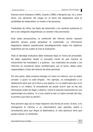Autores como Grassano (1984), Casullo (1988) y Bergeret (op. cit.), entre
otros, nos advierten del riesgo en el tema del diagnóstico ante la
posibilidad de estigmatizar |o rotular a las personas.
Tratándose de niños, las fases del desarrollo y los cambios evolutivos le
dan a las categorías diagnósticas un caracter más provisional.
Ante estas precauciones, la confección del informe escrito requiere
atención porque puede perjudicar al examinado. La información
diagnóstica deberá caracterizarlo psicológicamente según los objetivos
específicos por los cuales se hizo la evaluación.
Todo el abordaje evaluativo debe realizarse bajo un marco de privacidad.
Se debe especificar desde el encuadre inicial de qué manera se
transmitirán los resultados y a quiénes. Los materiales de prueba y los
informes se consideran datos confidenciales, por lo tanto, deben estar
resguardados y fuera del alcance de otras personas.
Por otra parte, debe evitarse entregar en mano un informe -aun en sobre
cerrado- a quien no esté dirigido. Por ejemplo, no entregárselo a un
adolescente para que se lo lleve a sus padres, o a un padre para que se lo
alcance a un médico. Si procedemos así puede ocurrir que se lea esa
información antes de llegar a destino. Como lo expresó claramente en una
oportunidad una señora, "si a una madre le dan un sobre cerrado del hijo,
lo primero que hace es abrirlo".
Para prevenir algo así es mejor disponer otra forma de envío. O bien, si le
entregamos el informe a un intermediario (por ejemplo, padre o
consultante) para que llegue al destinatario, lo más oportuno sería que
pueda conocer su contenido.
81
 