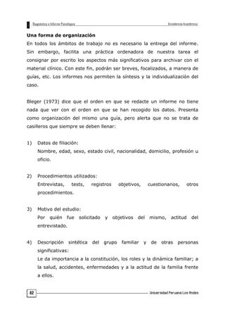 Una forma de organización
En todos los ámbitos de trabajo no es necesario la entrega del informe.
Sin embargo, facilita una práctica ordenadora de nuestra tarea el
consignar por escrito los aspectos más significativos para archivar con el
material clínico. Con este fin, podrán ser breves, focalizados, a manera de
guías, etc. Los informes nos permiten la síntesis y la individualización del
caso.
Bleger (1973) dice que el orden en que se redacte un informe no tiene
nada que ver con el orden en que se han recogido los datos. Presenta
como organización del mismo una guía, pero alerta que no se trata de
casilleros que siempre se deben llenar:
1) Datos de filiación:
Nombre, edad, sexo, estado civil, nacionalidad, domicilio, profesión u
oficio.
2) Procedimientos utilizados:
Entrevistas, tests, registros objetivos, cuestionarios, otros
procedimientos.
3) Motivo del estudio:
Por quién fue solicitado y objetivos del mismo, actitud del
entrevistado.
4) Descripción sintética del grupo familiar y de otras personas
significativas:
Le da importancia a la constitución, los roles y la dinámica familiar; a
la salud, accidentes, enfermedades y a la actitud de la familia frente
a ellos.
82
 