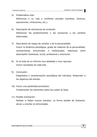 5) Problemática vital:
Referencia a su vida y conflictos actuales (cambios, temores,
aspiraciones, inhibiciones, etc.).
6) Descripción de estructuras de conducta:
Diferenciar las predominantes y las accesorias y los cambios
observados.
7) Descripción de rasgos de carácter y de la personalidad:
Incluir la dinámica psicológica, grado de madurez de la personalidad,
características emocionales e intelectuales, relaciones entre
desempeño intelectual, social, profesional y emocional.
8) Si se trata de un informe muy detallado o muy riguroso:
Incluir resultados de cada test.
9) Conclusión:
Diagnóstico y caracterización psicológica del individuo. Responder a
los objetivos del estudio.
10) Incluir una posibilidad pronostica:
Fundamentar los elementos sobre los cuales se basa.
11) Posible orientación:
Señalar si faltan nuevos estudios. La forma posible de Subsanar,
aliviar u orientar al entrevistado.
83
 