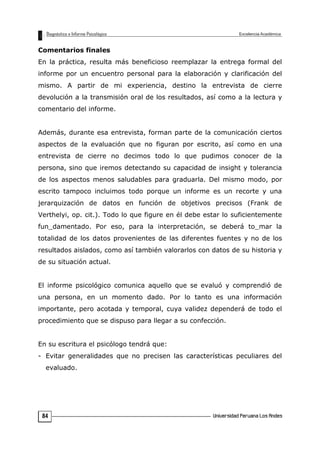 Comentarios finales
En la práctica, resulta más beneficioso reemplazar la entrega formal del
informe por un encuentro personal para la elaboración y clarificación del
mismo. A partir de mi experiencia, destino la entrevista de cierre
devolución a la transmisión oral de los resultados, así como a la lectura y
comentario del informe.
Además, durante esa entrevista, forman parte de la comunicación ciertos
aspectos de la evaluación que no figuran por escrito, así como en una
entrevista de cierre no decimos todo lo que pudimos conocer de la
persona, sino que iremos detectando su capacidad de insight y tolerancia
de los aspectos menos saludables para graduarla. Del mismo modo, por
escrito tampoco incluimos todo porque un informe es un recorte y una
jerarquización de datos en función de objetivos precisos (Frank de
Verthelyi, op. cit.). Todo lo que figure en él debe estar lo suficientemente
fun_damentado. Por eso, para la interpretación, se deberá to_mar la
totalidad de los datos provenientes de las diferentes fuentes y no de los
resultados aislados, como así también valorarlos con datos de su historia y
de su situación actual.
El informe psicológico comunica aquello que se evaluó y comprendió de
una persona, en un momento dado. Por lo tanto es una información
importante, pero acotada y temporal, cuya validez dependerá de todo el
procedimiento que se dispuso para llegar a su confección.
En su escritura el psicólogo tendrá que:
- Evitar generalidades que no precisen las características peculiares del
evaluado.
84
 