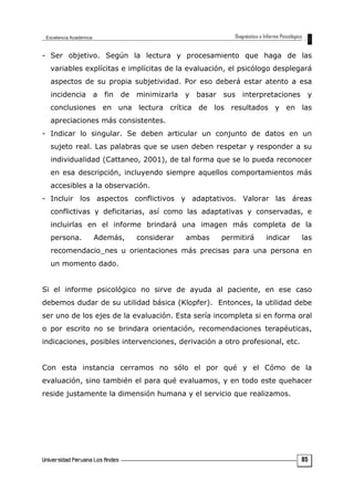 - Ser objetivo. Según la lectura y procesamiento que haga de las
variables explícitas e implícitas de la evaluación, el psicólogo desplegará
aspectos de su propia subjetividad. Por eso deberá estar atento a esa
incidencia a fin de minimizarla y basar sus interpretaciones y
conclusiones en una lectura crítica de los resultados y en las
apreciaciones más consistentes.
- Indicar lo singular. Se deben articular un conjunto de datos en un
sujeto real. Las palabras que se usen deben respetar y responder a su
individualidad (Cattaneo, 2001), de tal forma que se lo pueda reconocer
en esa descripción, incluyendo siempre aquellos comportamientos más
accesibles a la observación.
- Incluir los aspectos conflictivos y adaptativos. Valorar las áreas
conflictivas y deficitarias, así como las adaptativas y conservadas, e
incluirlas en el informe brindará una imagen más completa de la
persona. Además, considerar ambas permitirá indicar las
recomendacio_nes u orientaciones más precisas para una persona en
un momento dado.
Si el informe psicológico no sirve de ayuda al paciente, en ese caso
debemos dudar de su utilidad básica (Klopfer). Entonces, la utilidad debe
ser uno de los ejes de la evaluación. Esta sería incompleta si en forma oral
o por escrito no se brindara orientación, recomendaciones terapéuticas,
indicaciones, posibles intervenciones, derivación a otro profesional, etc.
Con esta instancia cerramos no sólo el por qué y el Cómo de la
evaluación, sino también el para qué evaluamos, y en todo este quehacer
reside justamente la dimensión humana y el servicio que realizamos.
85
 