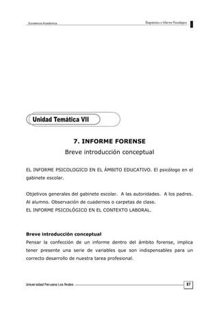 7. INFORME FORENSE
Breve introducción conceptual
EL INFORME PSICOLOGICO EN EL ÁMBITO EDUCATIVO. El psicólogo en el
gabinete escolar.
Objetivos generales del gabinete escolar. A las autoridades. A los padres.
Al alumno. Observación de cuadernos o carpetas de clase.
EL INFORME PSICOLÓGICO EN EL CONTEXTO LABORAL.
Breve introducción conceptual
Pensar la confección de un informe dentro del ámbito forense, implica
tener presente una serie de variables que son indispensables para un
correcto desarrollo de nuestra tarea profesional.
87
 