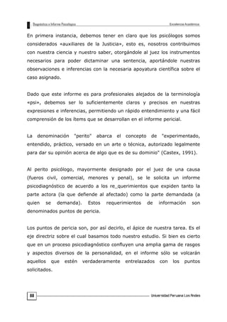 En primera instancia, debemos tener en claro que los psicólogos somos
considerados «auxiliares de la Justicia», esto es, nosotros contribuimos
con nuestra ciencia y nuestro saber, otorgándole al juez los instrumentos
necesarios para poder dictaminar una sentencia, aportándole nuestras
observaciones e inferencias con la necesaria apoyatura científica sobre el
caso asignado.
Dado que este informe es para profesionales alejados de la terminología
«psi», debemos ser lo suficientemente claros y precisos en nuestras
expresiones e inferencias, permitiendo un rápido entendimiento y una fácil
comprensión de los ítems que se desarrollan en el informe pericial.
La denominación "perito" abarca el concepto de "experimentado,
entendido, práctico, versado en un arte o técnica, autorizado legalmente
para dar su opinión acerca de algo que es de su dominio" (Castex, 1991).
Al perito psicólogo, mayormente designado por el juez de una causa
(fueros civil, comercial, menores y penal), se le solicita un informe
psicodiagnóstico de acuerdo a los re_querimientos que expiden tanto la
parte actora (la que defiende al afectado) como la parte demandada (a
quien se demanda). Estos requerimientos de información son
denominados puntos de pericia.
Los puntos de pericia son, por así decirlo, el ápice de nuestra tarea. Es el
eje directriz sobre el cual basamos todo nuestro estudio. Si bien es cierto
que en un proceso psicodiagnóstico confluyen una amplia gama de rasgos
y aspectos diversos de la personalidad, en el informe sólo se volcarán
aquellos que estén verdaderamente entrelazados con los puntos
solicitados.
88
 