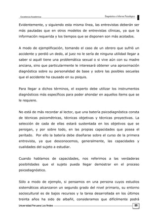 Evidentemente, y siguiendo esta misma línea, las entrevistas deberán ser
más pautadas que en otros modelos de entrevistas clínicas, ya que la
información requerida y los tiempos que se disponen son más acotados.
A modo de ejemplificación, tomando el caso de un obrero que sufrió un
accidente y perdió un dedo, al juez no le sería de ninguna utilidad llegar a
saber si aquél tiene una problemática sexual o si vive aún con su madre
anciana, sino que particularmente le interesará obtener una aproximación
diagnóstica sobre su personalidad de base y sobre las posibles secuelas
que el accidente ha causado en su psiquis.
Para llegar a dichos términos, el experto debe utilizar los instrumentos
diagnósticos más específicos para poder ahondar en aquellos ítems que se
le requiere.
No está de más recordar al lector, que una batería psicodiagnóstica consta
de técnicas psicométricas, técnicas objetivas y técnicas proyectivas. La
selección de cada de ellas estará sustentada en los objetivos que se
persigan, y por sobre todo, en las propias capacidades que posea el
peritado. Por ello la batería debe diseñarse sobre el curso de la primera
entrevista, ya que desconocemos, generalmente, las capacidades y
cualidades del sujeto a estudiar.
Cuando hablamos de capacidades, nos referimos a las verdaderas
posibilidades que el sujeto pueda llegar demostrar en el proceso
psicodiagnóstico.
Sólo a modo de ejemplo, si pensamos en una persona cuyos estudios
sistemáticos alcanzaron un segundo grado del nivel primario, su entorno
sociocultural es de bajos recursos y la tarea desarrollada en los últimos
treinta años ha sido de albañil, consideramos que difícilmente podrá
89
 