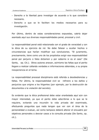 - Derecho a la libertad para investigar de acuerdo a lo que considere
necesario.
- Derecho a que se le faciliten los medios necesarios para su
investigación.
Por último, dentro de estas consideraciones expuestas, cabría dejar
asentado aquí sus diversas responsabilidades penal, procesal y civil.
La responsabilidad penal está relacionada con el grado de veracidad y con
la ética de su ejercicio de rol. No debe falsear u ocultar hechos o
circunstancias que harían modificar sus conclusiones. "El juramento,
precisamente, tiene como uno de los propósitos exigir esa responsabilidad
penal por perjurio o falso dictamen y por soborno si es el caso" (De
Santo, op. Cit.). Otros autores anexan, asimismo las faltas que el perito
llegare a realizar callando verdades e informaciones obtenidas, o su propia
inexperiencia en el tema.
La responsabilidad procesal disciplinaria está referida a desobediencias y
faltas. Por último, la responsabilidad civil se refiriere a los daños y
perjuicios que origine a los litigantes (por ejemplo, por la destrucción de
documentos o la violación del secreto).
Es evidente que la ética profesional debe estar enarbolada aquí aún con
mayor intensidad, ya que el perito debe adscribirse a lo que se le
requiere, evitando una incursión la vida privada del examinado,
efectuando preguntas que nada tengan que ver con el área de la
personalidad a evaluar, así como tampoco deberá alterar el encuadre por
objetivos personales o desviar casos a la consulta privada (De Santo, op.
cit.).
91
 