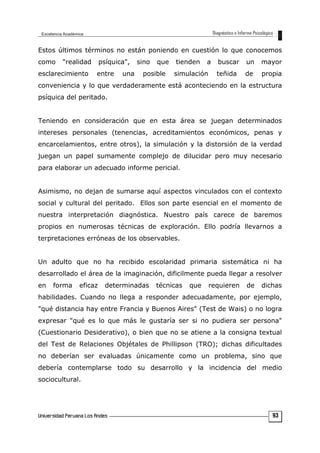 Estos últimos términos no están poniendo en cuestión lo que conocemos
como "realidad psíquica", sino que tienden a buscar un mayor
esclarecimiento entre una posible simulación teñida de propia
conveniencia y lo que verdaderamente está aconteciendo en la estructura
psíquica del peritado.
Teniendo en consideración que en esta área se juegan determinados
intereses personales (tenencias, acreditamientos económicos, penas y
encarcelamientos, entre otros), la simulación y la distorsión de la verdad
juegan un papel sumamente complejo de dilucidar pero muy necesario
para elaborar un adecuado informe pericial.
Asimismo, no dejan de sumarse aquí aspectos vinculados con el contexto
social y cultural del peritado. Ellos son parte esencial en el momento de
nuestra interpretación diagnóstica. Nuestro país carece de baremos
propios en numerosas técnicas de exploración. Ello podría llevarnos a
terpretaciones erróneas de los observables.
Un adulto que no ha recibido escolaridad primaria sistemática ni ha
desarrollado el área de la imaginación, dificilmente pueda llegar a resolver
en forma eficaz determinadas técnicas que requieren de dichas
habilidades. Cuando no llega a responder adecuadamente, por ejemplo,
"qué distancia hay entre Francia y Buenos Aires" (Test de Wais) o no logra
expresar "qué es lo que más le gustaría ser si no pudiera ser persona"
(Cuestionario Desiderativo), o bien que no se atiene a la consigna textual
del Test de Relaciones Objétales de Phillipson (TRO); dichas dificultades
no deberían ser evaluadas únicamente como un problema, sino que
debería contemplarse todo su desarrollo y la incidencia del medio
sociocultural.
93
 