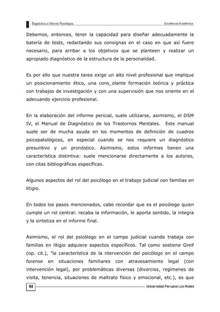 Debemos, entonces, tener la capacidad para diseñar adecuadamente la
batería de tests, redactando sus consignas en el caso en que así fuere
necesario, para arribar a los objetivos que se planteen y realizar un
apropiado diagnóstico de la estructura de la personalidad.
Es por ello que nuestra tarea exige un alto nivel profesional que implique
un posicionamiento ético, una cons_olante formación teórica y práctica
con trabajos de investigación y con una supervisión que nos oriente en el
adecuando ejercicio profesional.
En la elaboración del informe pericial, suele utilizarse, asimismo, el DSM
IV, el Manual de Diagnóstico de los Trastornos Mentales. Este manual
suele ser de mucha ayuda en los momentos de definición de cuadros
psicopatológicos, en especial cuando se nos requiere un diagnóstico
presuntivo y un pronóstico. Asimismo, estos informes tienen una
característica distintiva: suele mencionarse directamente a los autores,
con citas bibliográficas específicas.
Algunos aspectos del rol del psicólogo en el trabajo judicial con familias en
litigio.
En todos los pasos mencionados, cabe recordar que es el psicólogo quien
cumple un rol central: recaba la información, le aporta sentido, la integra
y la sintetiza en el informe final.
Asimismo, el rol del psicólogo en el campo judicial cuando trabaja con
familias en litigio adquiere aspectos específicos. Tal como sostiene Greif
(op. cit.), "la característica de la ntervención del psicólogo en el campo
forense en situaciones familiares con atravesamiento legal (con
intervención legal), por problemáticas diversas (divorcios, regímenes de
visita, tenencia, situaciones de maltrato físico y emocional, etc.), es que
94
 