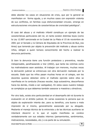 debe abordar los casos en situaciones de crisis, que por lo general se
manifiestan en forma aguda, y en muchos casos con expresión violenta
de sus conflictos, en familias cuya disfuncionalidad vincular, emerge en
estructuraciones vinculares de características de cronicidad patológica".
El caso del abuso y el maltrato infantil constituye un ejemplo de las
características particulares del rol, en tanto existen distintas leyes (como
la Ley 12.807 sancionada en la Ciudad de La Plata el 15 de noviembre de
2001 por el Senado y la Cámara de Diputados de la Provincia de Bue_nos
Aires) que teniendo por objeto la prevención del maltrato y abuso contra
niños, obligan a quien tomara conocimiento del hecho a realizar la
denuncia pertinente.
Si bien la denuncia tiene una función protectora y preventiva, resulta
indispensable, parafraseando a Viar (2002), que tanto las víctimas como
los maltratadores sean asistidos. Al trabajar con menores, muchas veces
la derivación judicial se entrecruza con otra derivación realizada por la
escuela. Dado que los niños pasan muchas horas en el colegio, son los
docentes quienes detectan cómo el maltrato ejercido sobre ellos se
manifiesta en la conducta (fracaso escolar, baja autoestima, desconfianza
hacia los demás, miedo a ser castigados). En estos casos nuestro trabajo
se complejiza ya que debemos también asesorar a maestros y directivos.
Por otro lado, existe otra particularidad en el desempeño del rol durante la
evaluación en el ámbito judicial. En varias ocasiones la persona que es
objeto de exploración intenta dar, para su beneficio, una buena o mala
impresión de sí mismo, generalmente asesorado por su abogado.
Mediante el manejo técnico de la entrevista y de las técnicas auxiliares se
intentará discernir si lo que el sujeto manifiesta se condice
verdaderamente con sus estados internos (pensamientos, sentimientos,
motivaciones, necesidades, etc.) o es parte de su simulación.
95
 