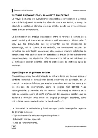INFORME PSICOLOGICO EN EL ÁMBITO EDUCATIVO
La mayor demanda de evaluaciones diagnósticas corresponde a la franja
etaria infanto-juvenil. Durante los años de educación formal, el rango de
edad de la población atendida es muy amplio, desde los niveles iniciales
hasta el nivel universitario.
La delimitación del trabajo diagnóstico entre lo referido al campo de la
salud mental y al educativo no siempre está netamente diferenciada. O
sea, que las dificultades que se presentan en las situaciones de
aprendizaje, en la conducta de relación, en convivencia escolar, en
consultas por orientación vocacional, etc., pueden encubrir patologías de
personalidad más severas que son detectadas a través de las evaluaciones
psicoeducativas. Las siguientes reflexiones acerca del rol del psicólogo en
la institución escolar orientan para la elaboración de distintos tipos de
informes.
El psicólogo en el gabinete escolar
El psicólogo escolar fue delimitando su rol a lo largo del tiempo según el
contexto histórico e institucional donde desarrolló su quehacer. En un
principio no estuvo definido, por eso hubo cambios en sus funciones y en
los mo_dos de intervención, como lo explica Coll (1989) "...La
heterogeneidad y variedad de las mismas (funciones) se traduce en la
falta de acuerdo sobre el perfil profesional del psicólogo escolar, que se
advierte a menudo tanto entre los propios psicólogos escolares, como
entre éstos y otros profesionales de la educación...".
La diversidad de actividades y funciones que puede desempeñar depende
de diversos factores:
- Tipo de institución educativa (publica-privada).
- Educación común, especial.
- Años de funcionamiento.
96
 