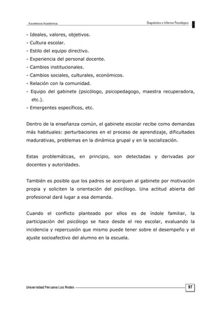 - Ideales, valores, objetivos.
- Cultura escolar.
- Estilo del equipo directivo.
- Experiencia del personal docente.
- Cambios institucionales.
- Cambios sociales, culturales, económicos.
- Relación con la comunidad.
- Equipo del gabinete (psicólogo, psicopedagogo, maestra recuperadora,
etc.).
- Emergentes específicos, etc.
Dentro de la enseñanza común, el gabinete escolar recibe como demandas
más habituales: perturbaciones en el proceso de aprendizaje, dificultades
madurativas, problemas en la dinámica grupal y en la socialización.
Estas problemáticas, en principio, son detectadas y derivadas por
docentes y autoridades.
También es posible que los padres se acerquen al gabinete por motivación
propia y soliciten la orientación del psicólogo. Una actitud abierta del
profesional dará lugar a esa demanda.
Cuando el conflicto planteado por ellos es de índole familiar, la
participación del psicólogo se hace desde el reo escolar, evaluando la
incidencia y repercusión que mismo puede tener sobre el desempeño y el
ajuste socioafectivo del alumno en la escuela.
97
 