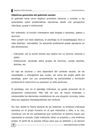 Objetivos generales del gabinete escolar
El gabinete tiene como objetivo prioritario asesorar y orientar a las
autoridades sobre problemáticas educativas desde una perspectiva
individual, grupal o institucional.
Por extensión, la función orientadora está dirigida a docentes, padres y
alumnos.
Para cumplir con esos objetivos, el psicólogo (o el sicopedagogo) lleva a
cabo distintas actividades. Su actuación profesional puede agruparse en
dos dimensiones:
- Individual: por la acción directa que realiza con un alumno, docente o
padre.
- Institucional: actuando sobre grupos de alumnos, cuerpo docente,
familias, etc.
Un tipo de accionar u otro dependerá del contexto escolar, de las
necesidades y emergentes que surjan, así como del propio perfil del
psicólogo, quien con sus características de personalidad y formación
profesional le imprimirá a su quehacer un sello particular.
El psicólogo, aún en el abordaje individual, no puede prescindir de la
perspectiva institucional. Más allá de que se hayan analizado y
comprendido los elementos constitutivos de una situación concreta, todos
ellos son aspectos interdependientes del contexto.
Por eso, desde la Teoría General de los Sistemas, la dinámica individual
acontece en el grupo humano en el que interactúa y éste, a su vez,
constituye uno de los subsistemas que conforman el sistema mayor que
representa la escuela. Cada institución tiene un proyecto y una dinámica
propia. El perfil de la escuela influye para que se detecten y se deriven
98
 