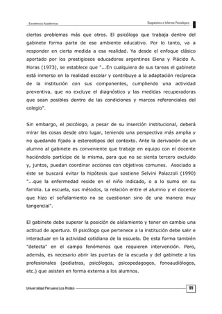 ciertos problemas más que otros. El psicólogo que trabaja dentro del
gabinete forma parte de ese ambiente educativo. Por lo tanto, va a
responder en cierta medida a esa realidad. Ya desde el enfoque clásico
aportado por los prestigiosos educadores argentinos Elena y Plácido A.
Horas (1973), se establece que "...En cualquiera de sus tareas el gabinete
está inmerso en la realidad escolar y contribuye a la adaptación recíproca
de la institución con sus componentes, cumpliendo una actividad
preventiva, que no excluye el diagnóstico y las medidas recuperadoras
que sean posibles dentro de las condiciones y marcos referenciales del
colegio".
Sin embargo, el psicólogo, a pesar de su inserción institucional, deberá
mirar las cosas desde otro lugar, teniendo una perspectiva más amplia y
no quedando fijado a estereotipos del contexto. Ante la derivación de un
alumno al gabinete es conveniente que trabaje en equipo con el docente
haciéndolo partícipe de la misma, para que no se sienta tercero excluido
y, juntos, puedan coordinar acciones con objetivos comunes. Asociado a
éste se buscará evitar la hipótesis que sostiene Selvini Palazzoli (1990)
"...que la enfermedad reside en el niño indicado, o a lo sumo en su
familia. La escuela, sus métodos, la relación entre el alumno y el docente
que hizo el señalamiento no se cuestionan sino de una manera muy
tangencial".
El gabinete debe superar la posición de aislamiento y tener en cambio una
actitud de apertura. El psicólogo que pertenece a la institución debe salir e
interactuar en la actividad cotidiana de la escuela. De esta forma también
"detecta" en el campo fenómenos que requieren intervención. Pero,
además, es necesario abrir las puertas de la escuela y del gabinete a los
profesionales (pediatras, psicólogos, psicopedagogos, fonoaudiólogos,
etc.) que asisten en forma externa a los alumnos.
99
 