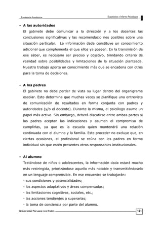 - A las autoridades
El gabinete debe comunicar a la dirección y a los docentes las
conclusiones significativas y las recomendacio nes posibles sobre una
situación particular. La información dada constituye un conocimiento
adicional que complementa el que ellos ya poseen. En la transmisión de
ese saber, es necesario ser preciso y objetivo, brindando criterio de
realidad sobre posibilidades y limitaciones de la situación planteada.
Nuestro trabajo aporta un conocimiento más que se encadena con otros
para la toma de decisiones.
- A los padres
El gabinete no debe perder de vista su lugar dentro del organigrama
escolar. Esto determina que muchas veces se planifique una entrevista
de comunicación de resultados en forma conjunta con padres y
autoridades (y/o el docente). Durante la misma, el psicólogo asume un
papel más activo. Sin embargo, deberá discutirse entre ambas partes si
los padres aceptan las indicaciones y asumen el compromiso de
cumplirlas, ya que es la escuela quien mantendrá una relación
continuada con el alumno y la familia. Este proceder no excluye que, en
ciertas ocasiones, el profesional se reúna con los padres en forma
individual sin que estén presentes otros responsables institucionales.
- Al alumno
Tratándose de niños o adolescentes, la información dada estará mucho
más restringida, priorizándose aquello más notable y transmitiéndoselo
en un lenguaje comprensible. En ese encuentro se trabajarán:
- sus condiciones y potencialidades;
- los aspectos adaptativos y áreas compensadas;
- las limitaciones cognitivas, sociales, etc.;
- las acciones tendientes a superarlas;
- la toma de conciencia por parte del alumno.
101
 