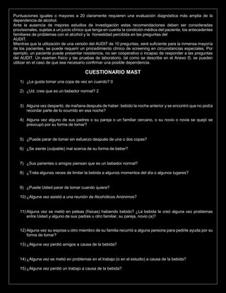 Puntuaciones iguales o mayores a 20 claramente requieren una evaluación diagnóstica más amplia de la
dependencia de alcohol.
Ante la ausencia de mejores estudios de investigación estas recomendaciones deben ser consideradas
provisionales, sujetas a un juicio clínico que tenga en cuenta la condición médica del paciente, los antecedentes
familiares de problemas con el alcohol y la honestidad percibida en las preguntas del
AUDIT.
Mientras que la utilización de una versión del AUDIT de 10 preguntas, será suficiente para la inmensa mayoría
de los pacientes, se puede requerir un procedimiento clínico de screening en circunstancias especiales. Por
ejemplo, un paciente puede presentar resistencia, no ser cooperativo o incapaz de responder a las preguntas
del AUDIT. Un examen físico y las pruebas de laboratorio, tal como se describe en el Anexo D, se pueden
utilizar en el caso de que sea necesario confirmar una posible dependencia.
CUESTIONARIO MAST
1) ¿Le gusta tomar una copa de vez en cuando? 0
2) ¿Ud. cree que es un bebedor normal? 2
3) Alguna vez despertó, de mañana después de haber: bebido la noche anterior y se encontró que no podía
recordar parte de lo ocurrido en esa noche?
4) Alguna vez alguno de sus padres o su pareja o un familiar cercano, o su novio o novia se quejó se
preocupó por su forma de tomar?
5) ¿Puede parar de tomar sin esfuerzo después de una o dos copas?
6) ¿Se siente (culpable) mal acerca de su forma de beber?
7) ¿Sus parientes o amigos piensan que es un bebedor normal?
8) ¿Trata algunas veces de limitar la bebida a algunos momentos del día o algunos lugares?
9) ¿Puede Usted parar de tomar cuando quiere?
10) ¿Alguna vez asistió a una reunión de Alcohólicos Anónimos?
11) Alguna vez se metió en peleas (físicas) habiendo bebido? ¿La bebida le creó alguna vez problemas
entre Usted y alguno de sus padres u otro familiar, su pareja, novio (a)?
12) Alguna vez su esposa u otro miembro de su familia recurrió a alguna persona para pedirle ayuda por su
forma de tomar?
13) ¿Alguna vez perdió amigos a causa de la bebida?
14) ¿Alguna vez se metió en problemas en el trabajo (o en el estudio) a causa de la bebida?
15) ¿Alguna vez perdió un trabajo a causa de la bebida?
 