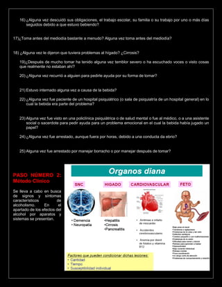 16) ¿Alguna vez descuidó sus obligaciones, el trabajo escolar, su familia o su trabajo por uno o más días
seguidos debido a que estuvo bebiendo?
17)¿Toma antes del mediodía bastante a menudo? Alguna vez toma antes del mediodía?
18) ¿Alguna vez le dijeron que tuviera problemas al hígado? ¿Cirrosis?
19)¿Después de mucho tomar ha tenido alguna vez temblor severo o ha escuchado voces o visto cosas
que realmente no estaban ahí?
20) ¿Alguna vez recurrió a alguien para pedirle ayuda por su forma de tomar?
21) Estuvo internado alguna vez a causa de la bebida?
22) ¿Alguna vez fue paciente de un hospital psiquiátrico (o sala de psiquiatría de un hospital general) en lo
cual la bebida era parte del problema?
23) Alguna vez fue visto en una policlínica psiquiátrica o de salud mental o fue al médico, o a una asistente
social o sacerdote para pedir ayuda para un problema emocional en el cual la bebida había jugado un
papel?
24) ¿Alguna vez fue arrestado, aunque fuera por horas, debido a una conducta da ebrio?
25) Alguna vez fue arrestado por manejar borracho o por manejar después de tomar?
PASO NÚMERO 2:
Método Clínico
Se lleva a cabo en busca
de signos y síntomas
característicos de
alcoholismo. En el
apartado de los efectos del
alcohol por aparatos y
sistemas se presentan.
 