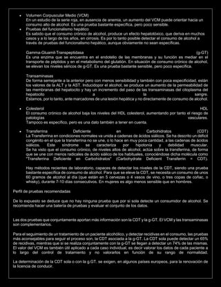  Volumen Corpuscular Medio (VCM)
En un estudio de la serie roja, en ausencia de anemia, un aumento del VCM puede orientar hacia un
consumo alto de alcohol. Es una prueba bastante específica, pero poco sensible.
 Pruebas del funcionalismo hepático
Es sabido que el consumo crónico de alcohol, produce un efecto hepatotóxico, que deriva en muchos
casos y a lo largo de los años, en cirrosis. Es por lo tanto posible detectar el consumo de alcohol a
través de pruebas del funcionalismo hepático, aunque obviamente no sean específicas.
Gamma-Gluamil-Transpeptidasa (g-GT)
Es una enzima que se encuentra en el endotelio de las membranas y su función es mediar en el
transporte de péptidos y en el metabolismo del glutatión. En situación de consumo crónico de alcohol,
se elevan los niveles séricos de g-GT. Es una prueba bastante sensible, pero poco específica.
Transaminasas
De forma semejante a la anterior pero con menos sensibilidad y también con poca especificidad, están
los valores de la ALT y la AST. Inducidopor el alcohol, se produce un aumento de la permeabilidad de
las membranas del hepatocito y hay un incremento del paso de las transaminasas del citoplasma del
hepatocito a la sangre.
Estamos, por lo tanto, ante marcadores de una lesión hepática y no directamente de consumo de alcohol.
 Colesterol HDL
El consumo crónico de alcohol baja los niveles del HDL colesterol, aumentando por tanto el riesgo de
patologías vasculares.
Tampoco es específico, pero es una dato también a tener en cuenta.
 Transferrina Deficiente en Carbohidratos (CDT)
La Transferrina en condiciones normales va unida a cadenas de ácidos siálicos. Se ha descrito un déficit
congénito en el que la transferrina no se une, o lo hace en muy poca cantidad, a las cadenas de ácidos
siálicos. Este síndrome se caracteriza por hipotonía y debilidad muscular.
Se ha visto que el consumo crónico, de niveles altos de alcohol, actúa sobre la transferrina, de forma
que se une con menos radicales de ácido siálico de los habituales, conociéndose dicha molécula como
"Transferrina Deficiente en Carbohidratos" (Carbohydrate Deficient Transferrin = CDT).
Hay métodos recientes de laboratorio, capaces de detectar los niveles de la CDT, siendo una prueba
bastante específica de consumo de alcohol. Para que se eleve la CDT, se necesita un consumo de unos
60 gramos de alcohol al día (que están en 5 cervezas o 4 vasos de vino, o tres copas de coñac, o
whisky), durante 7-10 días consecutivos. En mujeres es algo menos sensible que en hombres.
Perfil de pruebas recomendadas
De lo expuesto se deduce que no hay ninguna prueba que por si sola detecte un consumidor de alcohol. Se
recomienda hacer una batería de pruebas y evaluar el conjunto de los datos.
Las dos pruebas que conjuntamente aportan más información son la CDT y la g-GT. El VCM y las transaminasas
son complementarios.
Para el seguimiento de un tratamiento de un paciente alcohólico, y detectar recidivas en el consumo, las pruebas
más aconsejables para seguir el proceso son, la CDT asociada a la g-GT. La CDT sola puede detectar un 65%
de recidivas, mientras que si se realiza conjuntamente con la g-GT se llegan a detectar un 74% de las mismas.
El valor del VCM es también útil aplicado a cada caso individual, es decir valorar los datos de cada paciente a
lo largo del control de tratamiento y no valorarlos en función de su rango de normalidad.
La determinación de la CDT sola o con la g.GT. se exigen, en algunos países europeos, para la renovación de
la licencia de conducir.
 