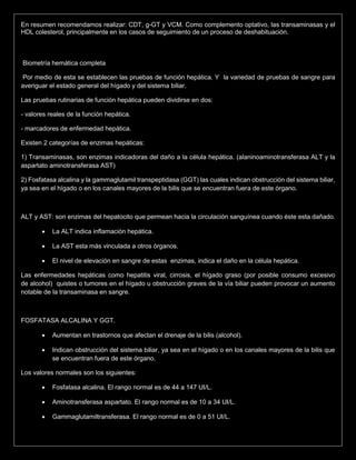 En resumen recomendamos realizar: CDT, g-GT y VCM. Como complemento optativo, las transaminasas y el
HDL colesterol, principalmente en los casos de seguimiento de un proceso de deshabituación.
Biometría hemática completa
Por medio de esta se establecen las pruebas de función hepática. Y la variedad de pruebas de sangre para
averiguar el estado general del hígado y del sistema biliar.
Las pruebas rutinarias de función hepática pueden dividirse en dos:
- valores reales de la función hepática.
- marcadores de enfermedad hepática.
Existen 2 categorías de enzimas hepáticas:
1) Transaminasas, son enzimas indicadoras del daño a la célula hepática. (alaninoaminotransferasa ALT y la
aspartato aminotransferasa AST)
2) Fosfatasa alcalina y la gammaglutamil transpeptidasa (GGT) las cuales indican obstrucción del sistema biliar,
ya sea en el hígado o en los canales mayores de la bilis que se encuentran fuera de este órgano.
ALT y AST: son enzimas del hepatocito que permean hacia la circulación sanguínea cuando éste esta dañado.
 La ALT indica inflamación hepática.
 La AST esta más vinculada a otros órganos.
 El nivel de elevación en sangre de estas enzimas, indica el daño en la célula hepática.
Las enfermedades hepáticas como hepatitis viral, cirrosis, el hígado graso (por posible consumo excesivo
de alcohol) quistes o tumores en el hígado u obstrucción graves de la vía biliar pueden provocar un aumento
notable de la transaminasa en sangre.
FOSFATASA ALCALINA Y GGT.
 Aumentan en trastornos que afectan el drenaje de la bilis (alcohol).
 Indican obstrucción del sistema biliar, ya sea en el hígado o en los canales mayores de la bilis que
se encuentran fuera de este órgano.
Los valores normales son los siguientes:
 Fosfatasa alcalina. El rango normal es de 44 a 147 UI/L.
 Aminotransferasa aspartato. El rango normal es de 10 a 34 UI/L.
 Gammaglutamiltransferasa. El rango normal es de 0 a 51 UI/L.
 