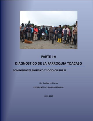 PARTE I-A
DIAGNOSTICO DE LA PARROQUIA TOACASO
COMPONENTES BIOFÍSICO Y SOCIO-CULTURAL
Lic. Gualberto Pincha
PRESIDENTE DEL GAD PARROQUIAL
2014- 2019
 
