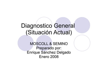 Diagnostico General  (Situación Actual) MOSCOLL & SEMINO Preparado por: Enrique Sánchez Delgado Enero 2008 