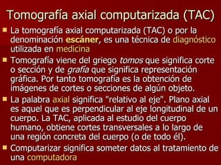 Tomografía axial computarizada (TAC) La tomografía axial computarizada   (TAC) o por la denominación  escáner , es una técnica de  diagnóstico  utilizada en  medicina   Tomografía viene del griego  tomos  que significa corte o sección y de  grafía  que significa representación gráfica. Por tanto tomografía es la obtención de imágenes de cortes o secciones de algún objeto.  La palabra  axial  significa "relativo al eje". Plano axial es aquel que es perpendicular al eje longitudinal de un cuerpo. La TAC, aplicada al estudio del cuerpo humano, obtiene cortes transversales a lo largo de una región concreta del cuerpo (o de todo él).  Computarizar significa someter datos al tratamiento de una  computadora   