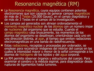 Resonancia magnética   (RM) La  Resonancia magnética , cuyos equipos contienen potentes electroimanes que son capaces de generar campos  magnéticos  de más de 2  Teslas  (20.000 Gauss), en el campo diagnóstico y de más de 3 Teslas en el campo de la investigación.  Los campos así generados son alinean ordenadamente el  momento magnético nuclear  de los  átomos  con un número impar de  nucleones  del organismo que se estudia. Cuando el  campo magnético  cesa bruscamente, los momentos de los átomos del organismo se desalinean, orientándose cada uno en una dirección distinta, al  azar , al tiempo que emiten radiaciones electromagnéticas en una banda de radiofrecuencia. Estas  radiaciones , recogidas y procesadas por ordenador, se emplean para reconstruir imágenes del interior del cuerpo en las cuales la intensidad mayor o menor de la señal corresponde a los átomos de  hidrógeno  de los tejidos y del  agua  corporal. La RM permite observar órganos y estructuras del cuerpo. Para examinar el cerebro y la médula espinal, para diagnosticar desde rupturas de ligamentos hasta tumores.  