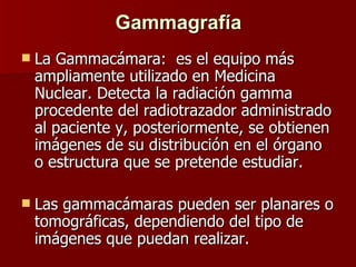 Gammagrafía La Gammacámara:  es el equipo más ampliamente utilizado en Medicina Nuclear. Detecta la radiación gamma procedente del radiotrazador administrado al paciente y, posteriormente, se obtienen imágenes de su distribución en el órgano o estructura que se pretende estudiar. Las gammacámaras pueden ser planares o tomográficas, dependiendo del tipo de imágenes que puedan realizar.   